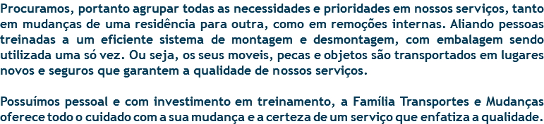 Procuramos, portanto agrupar todas as necessidades e prioridades em nossos serviços, tanto em mudanças de uma residência para outra, como em remoções internas. Aliando pessoas treinadas a um eficiente sistema de montagem e desmontagem, com embalagem sendo utilizada uma só vez. Ou seja, os seus moveis, pecas e objetos são transportados em lugares novos e seguros que garantem a qualidade de nossos serviços. Possuímos pessoal e com investimento em treinamento, a Família Transportes e Mudanças oferece todo o cuidado com a sua mudança e a certeza de um serviço que enfatiza a qualidade.