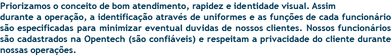 Priorizamos o conceito de bom atendimento, rapidez e identidade visual. Assim durante a operação, a identificação através de uniformes e as funções de cada funcionário são especificadas para minimizar eventual duvidas de nossos clientes. Nossos funcionários são cadastrados na Opentech (são confiáveis) e respeitam a privacidade do cliente durante nossas operações.