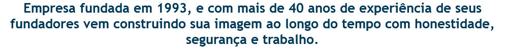 Empresa fundada em 1993, e com mais de 40 anos de experiência de seus fundadores vem construindo sua imagem ao longo do tempo com honestidade, segurança e trabalho. 