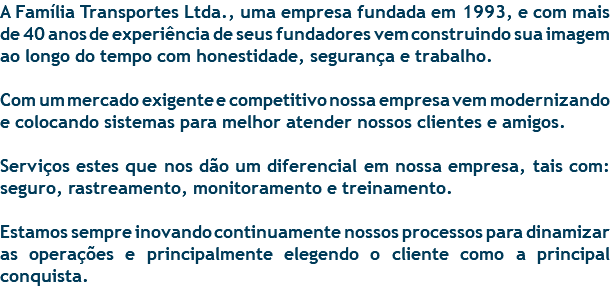 A Família Transportes Ltda., uma empresa fundada em 1993, e com mais de 40 anos de experiência de seus fundadores vem construindo sua imagem ao longo do tempo com honestidade, segurança e trabalho. Com um mercado exigente e competitivo nossa empresa vem modernizando e colocando sistemas para melhor atender nossos clientes e amigos. Serviços estes que nos dão um diferencial em nossa empresa, tais com: seguro, rastreamento, monitoramento e treinamento. Estamos sempre inovando continuamente nossos processos para dinamizar as operações e principalmente elegendo o cliente como a principal conquista. 